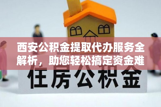 原阳西安公积金提取代办服务全解析，助您轻松搞定资金难题