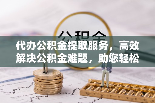 原阳代办公积金提取服务，高效解决公积金难题，助您轻松提取公积金