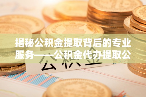 原阳揭秘公积金提取背后的专业服务——公积金代办提取公司的角色与价值