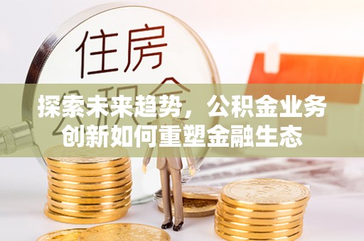 原阳探索未来趋势，公积金业务创新如何重塑金融生态