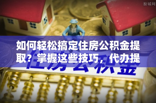 原阳如何轻松搞定住房公积金提取？掌握这些技巧，代办提取住房公积金不再难