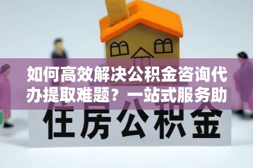 原阳如何高效解决公积金咨询代办提取难题？一站式服务助您轻松搞定