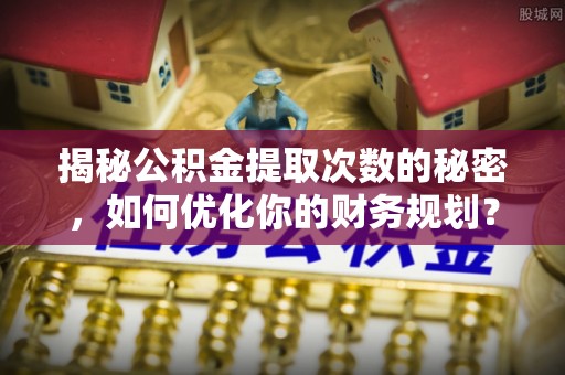原阳揭秘公积金提取次数的秘密，如何优化你的财务规划？