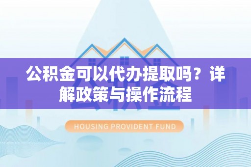 原阳公积金可以代办提取吗？详解政策与操作流程