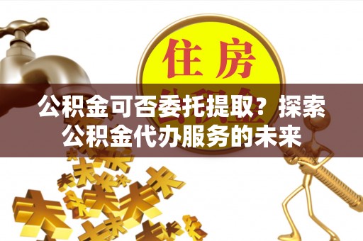 原阳公积金可否委托提取？探索公积金代办服务的未来